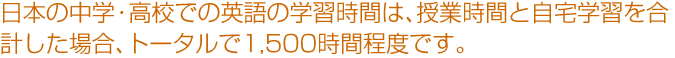 日本の中学・高校での英語の学習時間は、授業時間と自宅学習を合計した場合、トータルで1,500時間程度です。