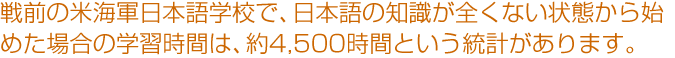 戦前の米海軍日本語学校で、日本語の知識が全くない状態から始めた場合の学習時間は、約4,500時間という統計があります。