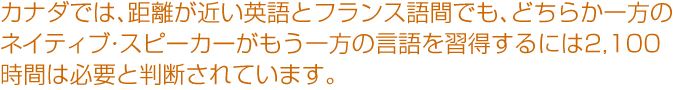 カナダでは、距離が近い英語とフランス語間でも、どちらか一方のネイティブ・スピーカーがもう一方の言語を習得するには2,100時間は必要と判断されています。