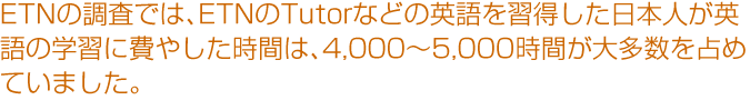 ETNの調査では、ETNのTutorなどの英語を習得した日本人が英語の学習に費やした時間は、4,000〜5,000時間が大多数を占めていました。