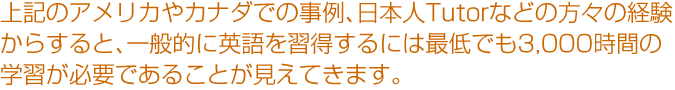 上記のアメリカやカナダでの事例、日本人Tutorなどの方々の経験からすると、一般的に英語を習得するには最低でも3,000時間の学習が必要であることが見えてきます。